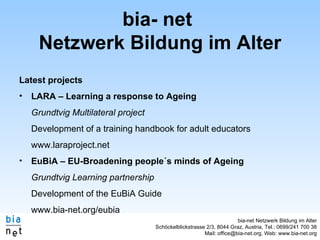 bia- net  Netzwerk Bildung im Alter Latest projects LARA – Learning a response to Ageing Grundtvig Multilateral project Development of a training handbook for adult educators www.laraproject.net EuBiA – EU-Broadening people´s minds of Ageing Grundtvig Learning partnership Development of the EuBiA Guide www.bia-net.org/eubia 