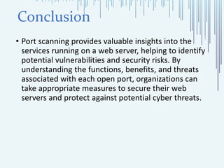Conclusion
• Port scanning provides valuable insights into the
services running on a web server, helping to identify
potential vulnerabilities and security risks. By
understanding the functions, benefits, and threats
associated with each open port, organizations can
take appropriate measures to secure their web
servers and protect against potential cyber threats.
 