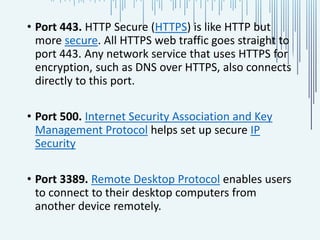 • Port 443. HTTP Secure (HTTPS) is like HTTP but
more secure. All HTTPS web traffic goes straight to
port 443. Any network service that uses HTTPS for
encryption, such as DNS over HTTPS, also connects
directly to this port.
• Port 500. Internet Security Association and Key
Management Protocol helps set up secure IP
Security
• Port 3389. Remote Desktop Protocol enables users
to connect to their desktop computers from
another device remotely.
 
