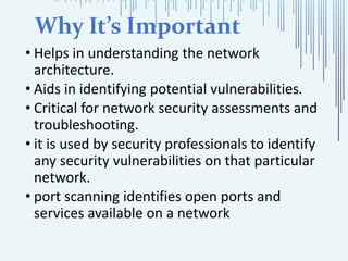 Why It’s Important
• Helps in understanding the network
architecture.
• Aids in identifying potential vulnerabilities.
• Critical for network security assessments and
troubleshooting.
• it is used by security professionals to identify
any security vulnerabilities on that particular
network.
• port scanning identifies open ports and
services available on a network
 