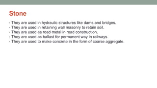 Stone
• They are used in hydraulic structures like dams and bridges.
• They are used in retaining wall masonry to retain soil.
• They are used as road metal in road construction.
• They are used as ballast for permanent way in railways.
• They are used to make concrete in the form of coarse aggregate.
 