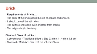 Brick
Requirements of Bricks…
• The color of the brick should be red or copper and uniform.
• It should be well burnt in kilns.
• The surface should be even and free from cracks.
• The edges should be sharp.
Standard Sizes of bricks…
• Conventional / Traditional bricks : Size 23 cm x 11.4 cm x 7.6 cm
• Standard / Modular : Size : 19 cm x 9 cm x 9 cm
 