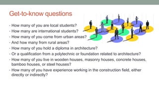 Get-to-know questions
• How many of you are local students?
• How many are international students?
• How many of you come from urban areas?
• And how many from rural areas?
• How many of you hold a diploma in architecture?
• Or a qualification from a polytechnic or foundation related to architecture?
• How many of you live in wooden houses, masonry houses, concrete houses,
bamboo houses, or steel houses?
• How many of you have experience working in the construction field, either
directly or indirectly?
 