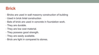 Brick
• Bricks are used in wall masonry construction of building
• Used in brick lintel construction
• Bats of brick are used in concrete in foundation work.
• They are durable.
• They are low cost material.
• They possess good strength.
• They are easily available.
• Brick are light in compared to stones.
 