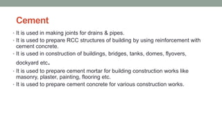 Cement
• It is used in making joints for drains & pipes.
• It is used to prepare RCC structures of building by using reinforcement with
cement concrete.
• It is used in construction of buildings, bridges, tanks, domes, flyovers,
dockyard etc.
• It is used to prepare cement mortar for building construction works like
masonry, plaster, painting, flooring etc.
• It is used to prepare cement concrete for various construction works.
 