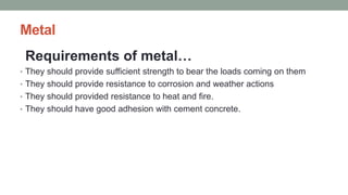 Metal
Requirements of metal…
• They should provide sufficient strength to bear the loads coming on them
• They should provide resistance to corrosion and weather actions
• They should provided resistance to heat and fire.
• They should have good adhesion with cement concrete.
 