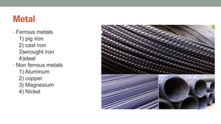 Metal
• Ferrous metals
1) pig iron
2) cast iron
3)wrought iron
4)steel
• Non ferrous metals
1) Aluminum
2) copper
3) Magnesium
4) Nickel
 