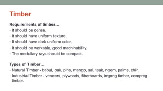 Timber
Requirements of timber…
• It should be dense.
• It should have uniform texture.
• It should have dark uniform color.
• It should be workable, good machinability.
• The medullary rays should be compact.
Types of Timber…
• Natural Timber - babul, oak, pine, mango, sal, teak, neem, palms, chir.
• Industrial Timber - veneers, plywoods, fiberboards, impreg timber, compreg
timber.
 
