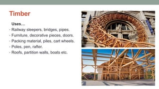 Timber
Uses…
• Railway sleepers, bridges, pipes.
• Furniture, decorative pieces, doors.
• Packing material, piles, cart wheels.
• Poles, pen, rafter.
• Roofs, partition walls, boats etc.
 