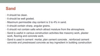 Sand
• It should be clean.
• It should be well graded.
• Maximum permissible clay content is 3 to 4% in sand.
• It should contain sharp, angular grains.
• It should not contain salts which attract moisture from the atmosphere.
• Sand is useful in various construction activities like masonry work, plaster
work, flooring and concrete work.
• Sand is used in cement mortar, plan cement concrete , reinforced cement
concrete and prestressed concrete as key ingredient in building construction
 
