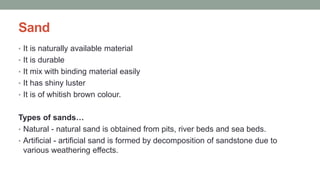 Sand
• It is naturally available material
• It is durable
• It mix with binding material easily
• It has shiny luster
• It is of whitish brown colour.
Types of sands…
• Natural - natural sand is obtained from pits, river beds and sea beds.
• Artificial - artificial sand is formed by decomposition of sandstone due to
various weathering effects.
 