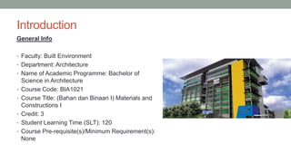 Introduction
General Info
• Faculty: Built Environment
• Department: Architecture
• Name of Academic Programme: Bachelor of
Science in Architecture
• Course Code: BIA1021
• Course Title: (Bahan dan Binaan I) Materials and
Constructions I
• Credit: 3
• Student Learning Time (SLT): 120
• Course Pre-requisite(s)/Minimum Requirement(s):
None
 