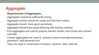 Aggregate
Requirements of Aggregates…
• Aggregates should be sufficiently strong.
• Aggregate surface should be rough and free form cracks.
• Aggregate should have good soundness.
• Aggregate should have good adhering with binding material.
• Fine aggregates are used to prepare cement mortar, lime mortar and cement
concrete.
• Course aggregates are used to prepare cement concrete bituminous
pavement, rigid pavement etc.
• They are used in construction of beams, columns, slab, lintel etc.
 