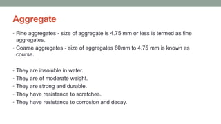 Aggregate
• Fine aggregates - size of aggregate is 4.75 mm or less is termed as fine
aggregates.
• Coarse aggregates - size of aggregates 80mm to 4.75 mm is known as
course.
• They are insoluble in water.
• They are of moderate weight.
• They are strong and durable.
• They have resistance to scratches.
• They have resistance to corrosion and decay.
 