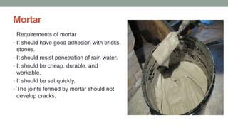 Mortar
Requirements of mortar
• It should have good adhesion with bricks,
stones.
• It should resist penetration of rain water.
• It should be cheap, durable, and
workable.
• It should be set quickly.
• The joints formed by mortar should not
develop cracks.
 