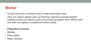 Mortar
 To bind the bricks or stones firmly in wall construction work.
 They are used in plaster work as finishing material to provide weather
resistance joints of masonry work are covered by plaster work. White wash
and color are applied on plastered surface easily.
Properties of mortar
 Mobility.
 Place ability.
 Water retention
 