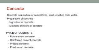 Concrete
• Concrete is a mixture of cement/lime, sand, crushed rock, water.
• Preparation of concrete
• Ingredient of concrete
• Methods of mixing of concrete
TYPES OF CONCRETE
• Plain cement concrete
• Reinforced cement concrete
• Precast concrete
• Prestressed concrete
 