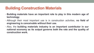 Building Construction Materials
• Building materials have an important role to play in this modern age of
technology.
• Although their most important use is in construction activities, no field of
engineering is conceivable without their use.
• Also, the building materials industry is an important contributor in our
national economy as its output governs both the rate and the quality of
construction work.
 