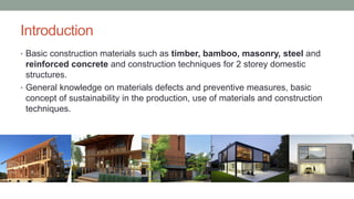 Introduction
• Basic construction materials such as timber, bamboo, masonry, steel and
reinforced concrete and construction techniques for 2 storey domestic
structures.
• General knowledge on materials defects and preventive measures, basic
concept of sustainability in the production, use of materials and construction
techniques.
 