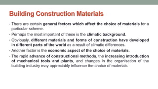 Building Construction Materials
• There are certain general factors which affect the choice of materials for a
particular scheme.
• Perhaps the most important of these is the climatic background.
• Obviously, different materials and forms of construction have developed
in different parts of the world as a result of climatic differences.
• Another factor is the economic aspect of the choice of materials.
• The rapid advance of constructional methods, the increasing introduction
of mechanical tools and plants, and changes in the organisation of the
building industry may appreciably influence the choice of materials
 