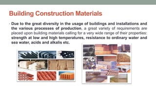 Building Construction Materials
• Due to the great diversity in the usage of buildings and installations and
the various processes of production, a great variety of requirements are
placed upon building materials calling for a very wide range of their properties:
strength at low and high temperatures, resistance to ordinary water and
sea water, acids and alkalis etc.
 