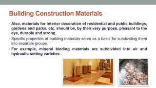 Building Construction Materials
• Also, materials for interior decoration of residential and public buildings,
gardens and parks, etc. should be, by their very purpose, pleasant to the
eye, durable and strong.
• Specific properties of building materials serve as a basis for subdividing them
into separate groups.
• For example, mineral binding materials are subdivided into air and
hydraulic-setting varieties
 