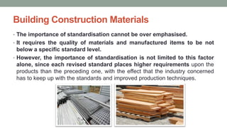Building Construction Materials
• The importance of standardisation cannot be over emphasised.
• It requires the quality of materials and manufactured items to be not
below a specific standard level.
• However, the importance of standardisation is not limited to this factor
alone, since each revised standard places higher requirements upon the
products than the preceding one, with the effect that the industry concerned
has to keep up with the standards and improved production techniques.
 