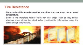 Fire Resistance
• Non-combustible materials neither smoulder nor char under the action of
temperature.
• Some of the materials neither crack nor lose shape such as clay bricks,
whereas some others like steel suffer considerable deformation under the
action of high temperature.
 