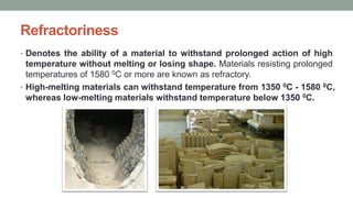 Refractoriness
• Denotes the ability of a material to withstand prolonged action of high
temperature without melting or losing shape. Materials resisting prolonged
temperatures of 1580 0C or more are known as refractory.
• High-melting materials can withstand temperature from 1350 0C - 1580 0C,
whereas low-melting materials withstand temperature below 1350 0C.
 