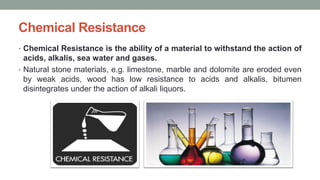 Chemical Resistance
• Chemical Resistance is the ability of a material to withstand the action of
acids, alkalis, sea water and gases.
• Natural stone materials, e.g. limestone, marble and dolomite are eroded even
by weak acids, wood has low resistance to acids and alkalis, bitumen
disintegrates under the action of alkali liquors.
 