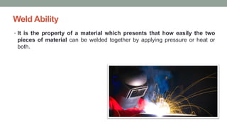 Weld Ability
• It is the property of a material which presents that how easily the two
pieces of material can be welded together by applying pressure or heat or
both.
 
