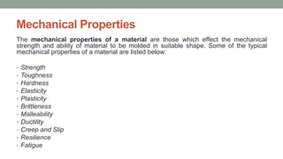 Mechanical Properties
The mechanical properties of a material are those which effect the mechanical
strength and ability of material to be molded in suitable shape. Some of the typical
mechanical properties of a material are listed below:
• Strength
• Toughness
• Hardness
• Elasticity
• Plasticity
• Brittleness
• Malleability
• Ductility
• Creep and Slip
• Resilience
• Fatigue
 