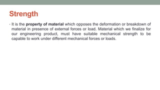 Strength
• It is the property of material which opposes the deformation or breakdown of
material in presence of external forces or load. Material which we finalize for
our engineering product, must have suitable mechanical strength to be
capable to work under different mechanical forces or loads.
 