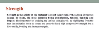 Strength
• Strength is the ability of the material to resist failure under the action of stresses
caused by loads, the most common being compression, tension, bending and
impact. The importance of studying the various strengths will be highlighted from the
fact that materials such as stones and concrete have high compressive strength but a
low tensile, bending and impact strengths.
 