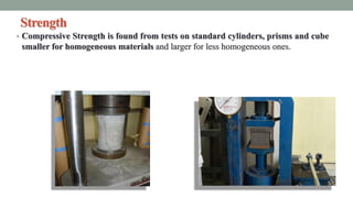 Strength
• Compressive Strength is found from tests on standard cylinders, prisms and cube
smaller for homogeneous materials and larger for less homogeneous ones.
 