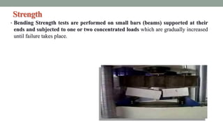Strength
• Bending Strength tests are performed on small bars (beams) supported at their
ends and subjected to one or two concentrated loads which are gradually increased
until failure takes place.
 