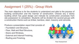 Assignment 1 (25%) - Group Work
The main objective is for the students to understand and able to the process of
building construction and the manner of construction. Choose any 2 storey
buidling which has good design and indicate its construction processes from
site possession to completion. Students will be divided into several groups with
a construction theme such as timber, bamboo, steel, masonry and concrete.
Produce a presentation report that consists of:
• Foundation and Structure,
• Floor, Wall and Roof Structure,
• Doors and Windows,
• External and Internal Finishing,
• Roofing and Finishing.
Peer Assessment
 