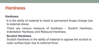 Hardness
Hardness
• It is the ability of material to resist to permanent shape change due
to external stress.
• There are various measure of hardness – Scratch Hardness,
Indentation Hardness and Rebound Hardness.
• Scratch Hardness
Scratch Hardness is the ability of material to oppose the scratch to
outer surface layer due to external force.
 