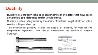 Ductility
• Ductility is a property of a solid material which indicates that how easily
a materials gets deformed under tensile stress.
• Ductility is often categorized by the ability of material to get stretched into a
wire by pulling or drawing.
• This mechanical property is also an aspect of plasticity of material and
temperature dependent. With rise of temperature, the ductility of material
increases.
 