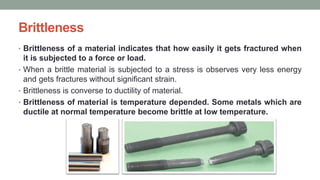Brittleness
• Brittleness of a material indicates that how easily it gets fractured when
it is subjected to a force or load.
• When a brittle material is subjected to a stress is observes very less energy
and gets fractures without significant strain.
• Brittleness is converse to ductility of material.
• Brittleness of material is temperature depended. Some metals which are
ductile at normal temperature become brittle at low temperature.
 