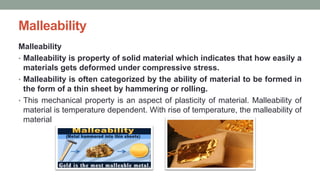 Malleability
Malleability
• Malleability is property of solid material which indicates that how easily a
materials gets deformed under compressive stress.
• Malleability is often categorized by the ability of material to be formed in
the form of a thin sheet by hammering or rolling.
• This mechanical property is an aspect of plasticity of material. Malleability of
material is temperature dependent. With rise of temperature, the malleability of
material
 