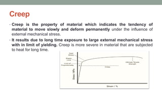 Creep
• Creep is the property of material which indicates the tendency of
material to move slowly and deform permanently under the influence of
external mechanical stress.
• It results due to long time exposure to large external mechanical stress
with in limit of yielding. Creep is more severe in material that are subjected
to heat for long time.
 