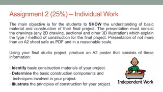 Assignment 2 (25%) – Individual Work
The main objective is for the students to SHOW the understanding of basic
material and construction of their final project. The presentation must consist
the drawings (any 2D drawing, sectional and other 3D illustration) which explain
the type / method of construction for the final project. Presentation of not more
than an A2 sheet safe as PDF and in a reasonable scale.
Using your final studio project, produce an A2 poster that consists of these
information:
• Identify basic construction materials of your project.
• Determine the basic construction components and
techniques involved in your project.
• Illustrate the principles of construction for your project.
 