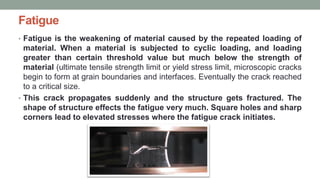 Fatigue
• Fatigue is the weakening of material caused by the repeated loading of
material. When a material is subjected to cyclic loading, and loading
greater than certain threshold value but much below the strength of
material (ultimate tensile strength limit or yield stress limit, microscopic cracks
begin to form at grain boundaries and interfaces. Eventually the crack reached
to a critical size.
• This crack propagates suddenly and the structure gets fractured. The
shape of structure effects the fatigue very much. Square holes and sharp
corners lead to elevated stresses where the fatigue crack initiates.
 