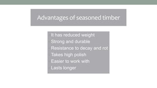 Advantages of seasoned timber
• It has reduced weight
• Strong and durable
• Resistance to decay and rot
• Takes high polish
• Easier to work with
• Lasts longer
 
