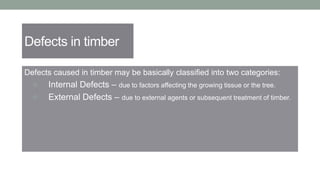 Defects in timber
Defects caused in timber may be basically classified into two categories:
 Internal Defects – due to factors affecting the growing tissue or the tree.
 External Defects – due to external agents or subsequent treatment of timber.
 