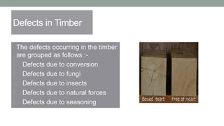 Defects in Timber
• The defects occurring in the timber
are grouped as follows :-
1. Defects due to conversion
2. Defects due to fungi
3. Defects due to insects
4. Defects due to natural forces
5. Defects due to seasoning
 