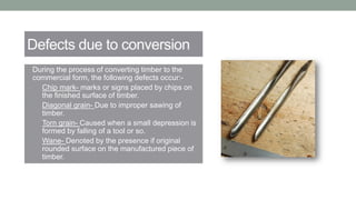 Defects due to conversion
• During the process of converting timber to the
commercial form, the following defects occur:-
a) Chip mark- marks or signs placed by chips on
the finished surface of timber.
b) Diagonal grain- Due to improper sawing of
timber.
c) Torn grain- Caused when a small depression is
formed by falling of a tool or so.
d) Wane- Denoted by the presence if original
rounded surface on the manufactured piece of
timber.
 