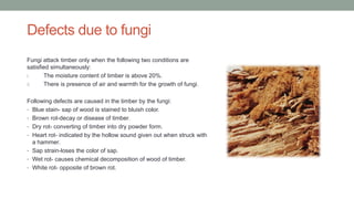Defects due to fungi
Fungi attack timber only when the following two conditions are
satisfied simultaneously:
i. The moisture content of timber is above 20%.
ii. There is presence of air and warmth for the growth of fungi.
Following defects are caused in the timber by the fungi:
• Blue stain- sap of wood is stained to bluish color.
• Brown rot-decay or disease of timber.
• Dry rot- converting of timber into dry powder form.
• Heart rot- indicated by the hollow sound given out when struck with
a hammer.
• Sap strain-loses the color of sap.
• Wet rot- causes chemical decomposition of wood of timber.
• White rot- opposite of brown rot.
 