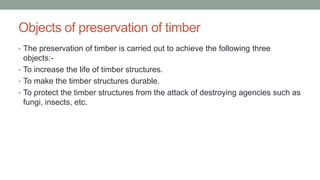 Objects of preservation of timber
• The preservation of timber is carried out to achieve the following three
objects:-
• To increase the life of timber structures.
• To make the timber structures durable.
• To protect the timber structures from the attack of destroying agencies such as
fungi, insects, etc.
 